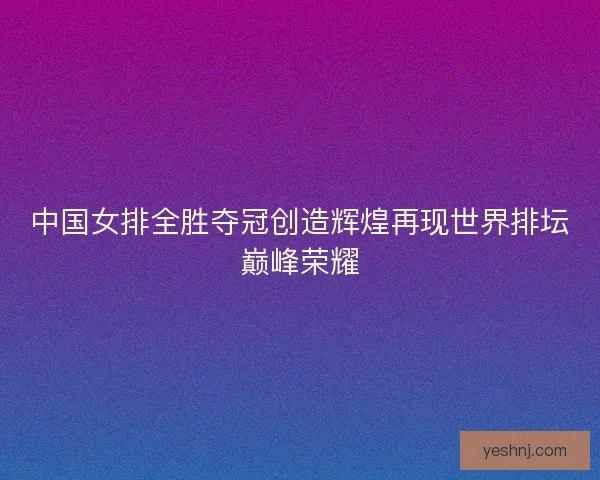 中国女排全胜夺冠创造辉煌再现世界排坛巅峰荣耀