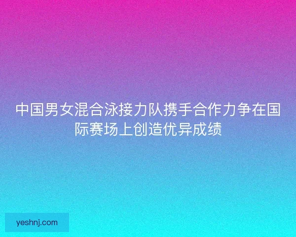 中国男女混合泳接力队携手合作力争在国际赛场上创造优异成绩