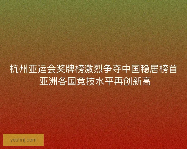 杭州亚运会奖牌榜激烈争夺中国稳居榜首 亚洲各国竞技水平再创新高