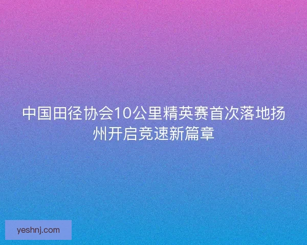 中国田径协会10公里精英赛首次落地扬州开启竞速新篇章