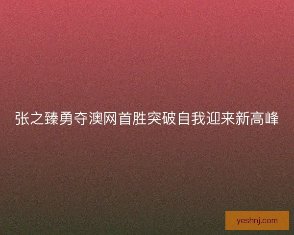 张之臻勇夺澳网首胜突破自我迎来新高峰